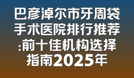 巴彦淖尔市牙周袋手术医院排行推荐：前十佳机构选择指南2025年