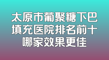 太原市葡聚糖下巴填充医院排名前十哪家效果更佳