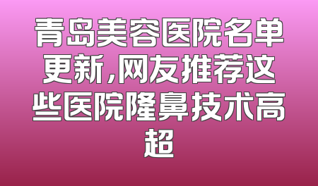青岛美容医院名单更新，网友推荐这些医院隆鼻技术高超
