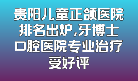 贵阳儿童正颌医院排名出炉，牙博士口腔医院专业治疗受好评