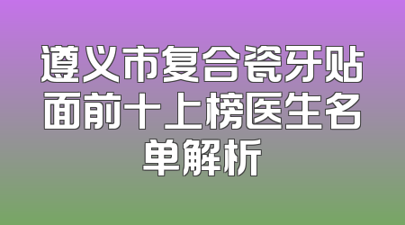 遵义市复合瓷牙贴面前十上榜医生名单解析