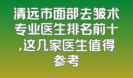 清远市面部去皱术专业医生排名前十，这几家医生值得参考