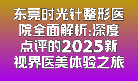 东莞时光针整形医院全面解析：深度点评的2025新视界医美体验之旅