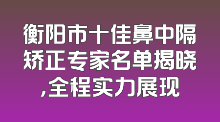 衡阳市十佳鼻中隔矫正专家名单揭晓，全程实力展现