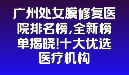 广州处女膜修复医院排名榜，全新榜单揭晓！十大优选医疗机构