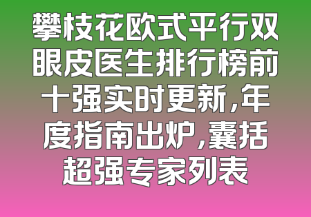 攀枝花欧式平行双眼皮医生排行榜前十强实时更新，年度指南出炉，囊括超强专家列表