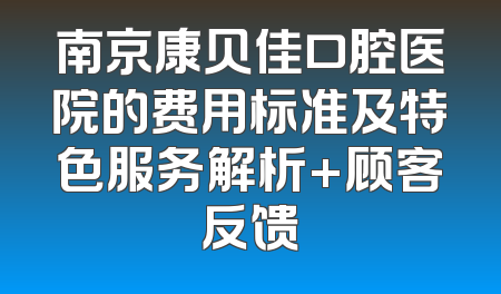 南京康贝佳口腔医院的费用标准及特色服务解析+顾客反馈