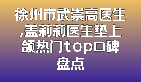 徐州市武崇高医生，盖莉莉医生垫上颌热门top口碑盘点