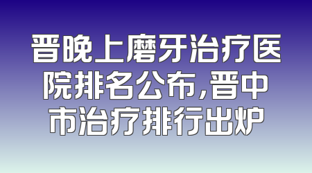晋晚上磨牙治疗医院排名公布，晋中市治疗排行出炉