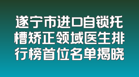 遂宁市进口自锁托槽矫正领域医生排行榜首位名单揭晓
