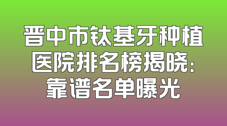 晋中市钛基牙种植医院排名榜揭晓：靠谱名单曝光