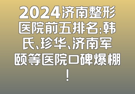 2024济南整形医院前五排名：韩氏、珍华、济南军颐等医院口碑爆棚！