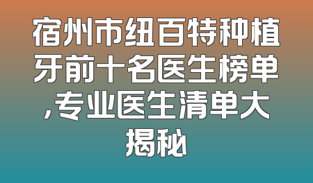 宿州市纽百特种植牙前十名医生榜单，专业医生清单大揭秘