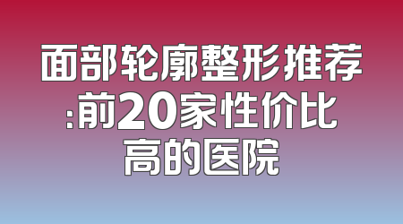 面部轮廓整形推荐：前20家性价比高的医院