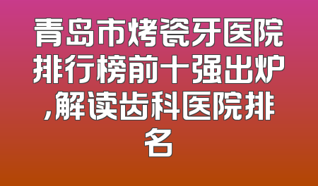青岛市烤瓷牙医院排行榜前十强出炉，解读齿科医院排名