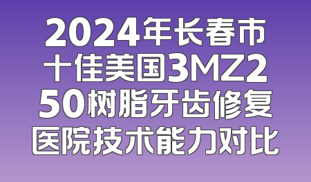 2024年长春市十佳美国3MZ250树脂牙齿修复医院技术能力对比