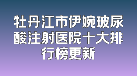 牡丹江市伊婉玻尿酸注射医院十大排行榜更新