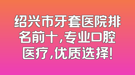 绍兴市牙套医院排名前十，专业口腔医疗，优质选择！