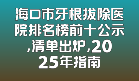 海口市牙根拔除医院排名榜前十公示，清单出炉，2025年指南