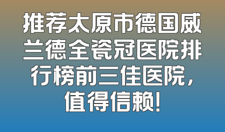 推荐太原市德国威兰德全瓷冠医院排行榜前三佳医院，值得信赖！