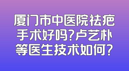 厦门市中医院祛疤手术好吗？卢艺朴等医生技术如何？