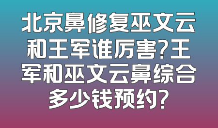 北京鼻修复巫文云和王军谁厉害？王军和巫文云鼻综合多少钱预约？