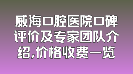 威海口腔医院口碑评价及专家团队介绍，价格收费一览