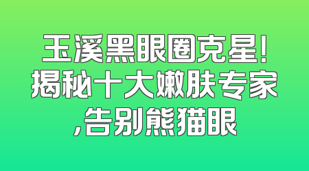 玉溪黑眼圈克星！揭秘十大嫩肤专家，告别熊猫眼