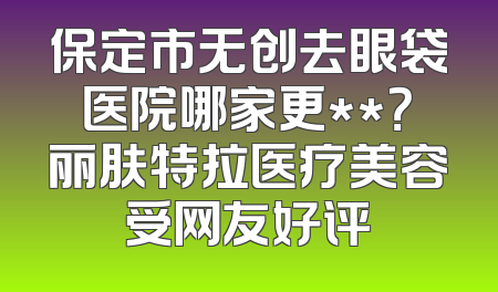保定市无创去眼袋医院哪家更**？丽肤特拉医疗美容受网友好评