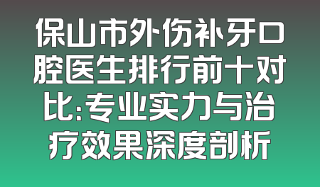 保山市外伤补牙口腔医生排行前十对比：专业实力与治疗效果深度剖析