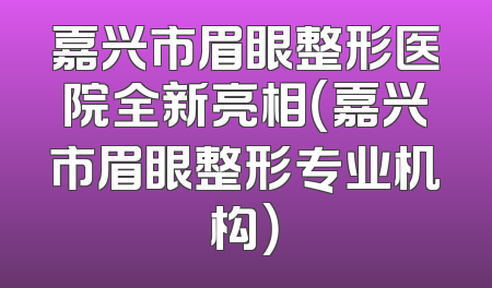 嘉兴市眉眼整形医院全新亮相（嘉兴市眉眼整形专业机构）