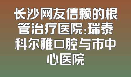 长沙网友信赖的根管治疗医院：瑞泰科尔雅口腔与市中心医院