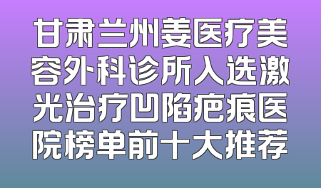 甘肃兰州姜医疗美容外科诊所入选激光治疗凹陷疤痕医院榜单前十大推荐