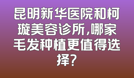 昆明新华医院和柯璇美容诊所，哪家毛发种植更值得选择？