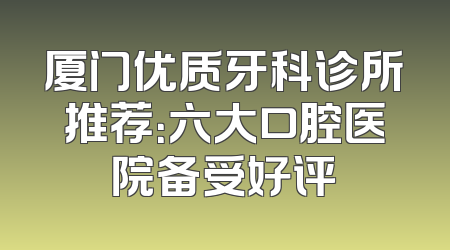 厦门优质牙科诊所推荐：六大口腔医院备受好评