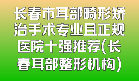 长春市耳部畸形矫治手术专业且正规医院十强推荐（长春耳部整形机构）