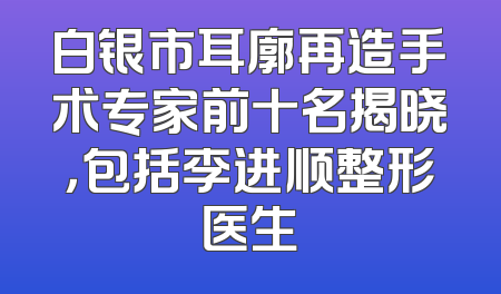 白银市耳廓再造手术专家前十名揭晓，包括李进顺整形医生