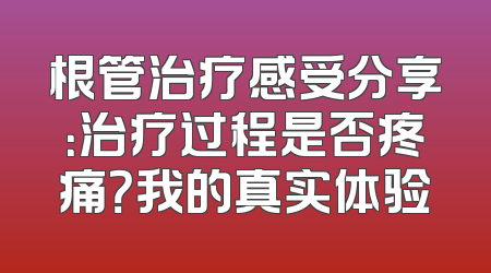 根管治疗感受分享：治疗过程是否疼痛？我的真实体验
