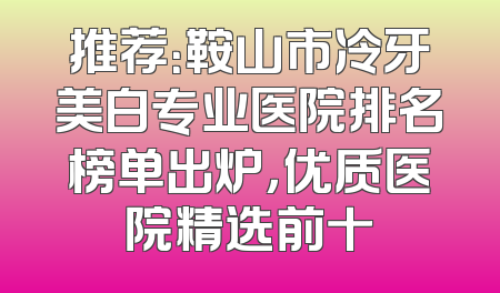 推荐：鞍山市冷牙美白专业医院排名榜单出炉，优质医院精选前十