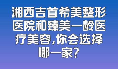 湘西吉首希美整形医院和臻美一龄医疗美容，你会选择哪一家？