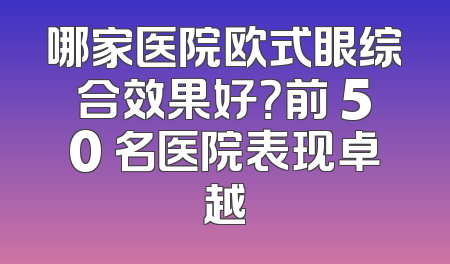 哪家医院欧式眼综合效果好？前 50 名医院表现卓越