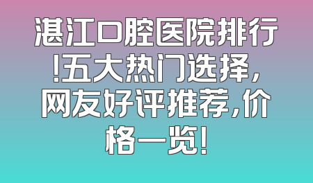湛江口腔医院排行！五大热门选择，网友好评推荐，价格一览！