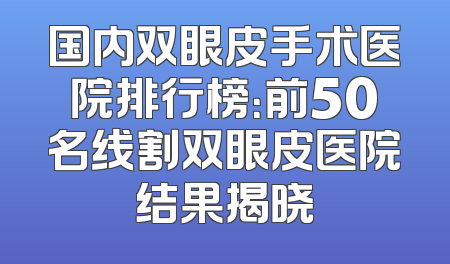 国内双眼皮手术医院排行榜：前50名线割双眼皮医院结果揭晓