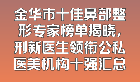 金华市十佳鼻部整形专家榜单揭晓，刑新医生领衔公私医美机构十强汇总