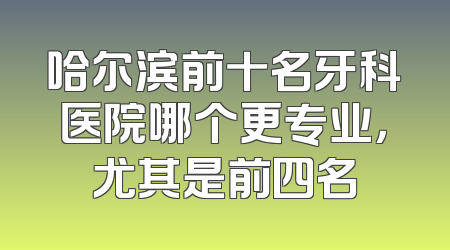 哈尔滨前十名牙科医院哪个更专业，尤其是前四名