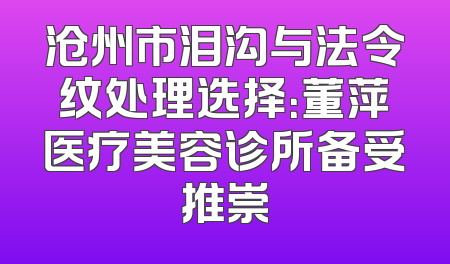 沧州市泪沟与法令纹处理选择：董萍医疗美容诊所备受推崇
