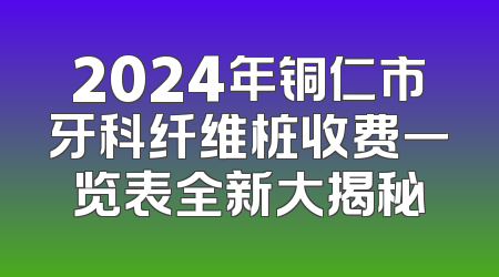 2024年铜仁市牙科纤维桩收费一览表全新大揭秘