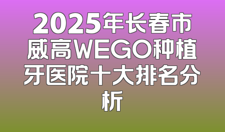 2025年长春市威高WEGO种植牙医院十大排名分析