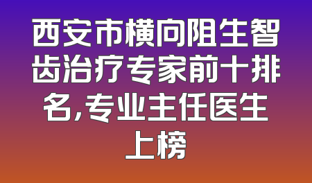 西安市横向阻生智齿治疗专家前十排名，专业主任医生上榜