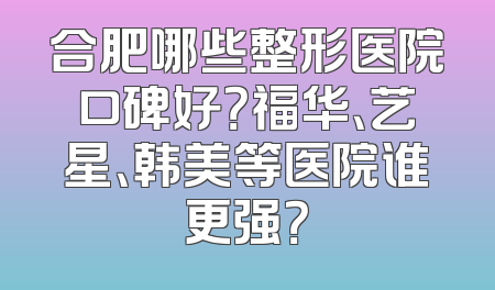 合肥哪些整形医院口碑好？福华、艺星、韩美等医院谁更强？
